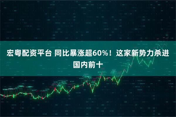 宏粤配资平台 同比暴涨超60%！这家新势力杀进国内前十