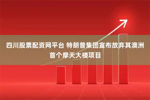 四川股票配资网平台 特朗普集团宣布放弃其澳洲首个摩天大楼项目