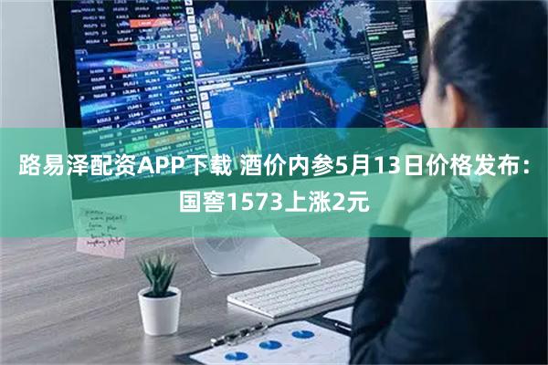 路易泽配资APP下载 酒价内参5月13日价格发布：国窖1573上涨2元